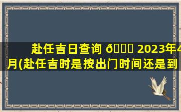 赴任吉日查询 🐎 2023年4月(赴任吉时是按出门时间还是到任时间算)